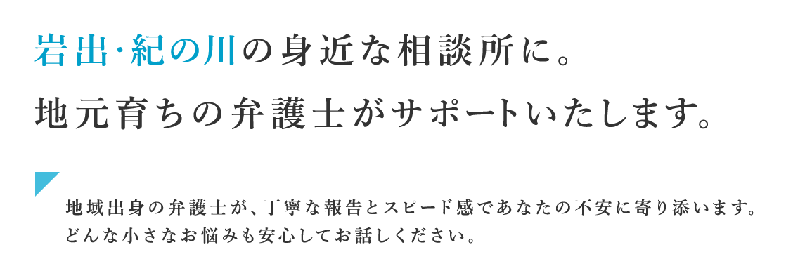 岩出・紀の川の身近な相談所に。地元育ちの弁護士がサポートいたします。地域出身の弁護士が、丁寧な報告とスピード感であなたの不安に寄り添います。どんな小さなお悩みも安心してお話しください。